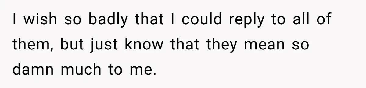 I wish so badly that I could reply to all of them, but just know that they mean so damn much to me.