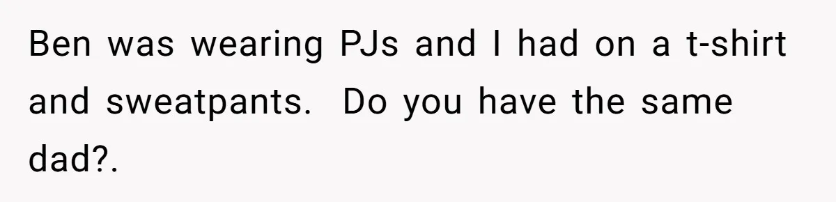 Ben was wearing PJs and I had on a t-shirt and sweatpants.  Do you have the same dad?.