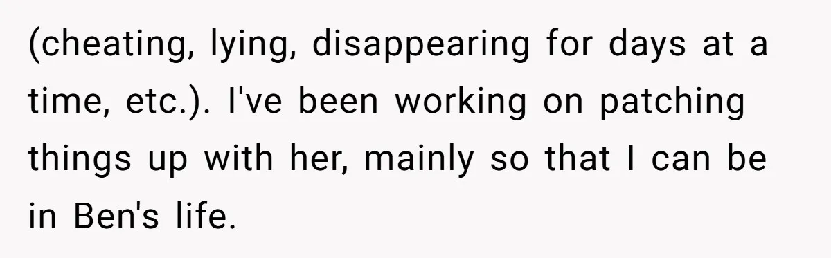 (cheating, lying, disappearing for days at a time, etc.). I've been working on patching things up with her, mainly so that I can be in Ben's life.