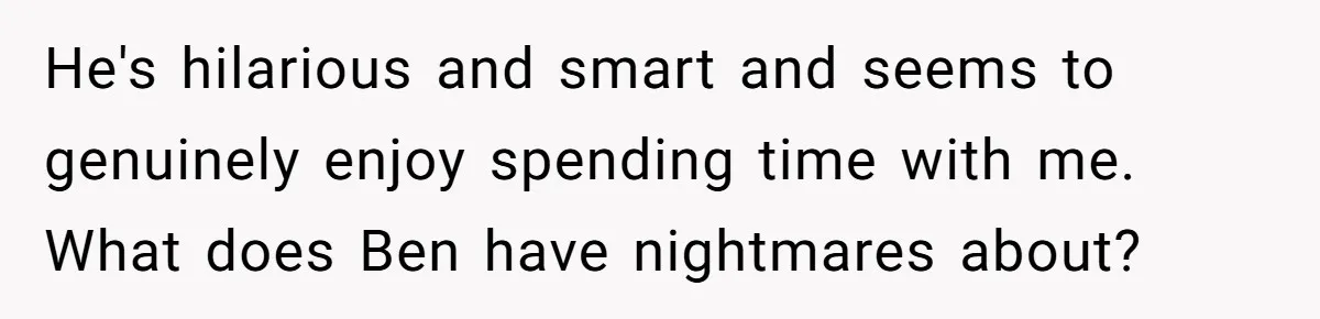 He's hilarious and smart and seems to genuinely enjoy spending time with me. What does Ben have nightmares about?