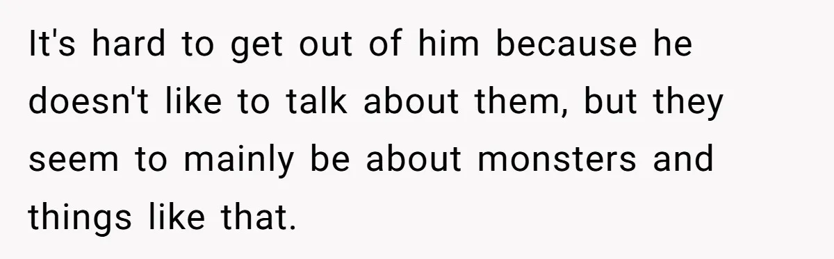 It's hard to get out of him because he doesn't like to talk about them, but they seem to mainly be about monsters and things like that.