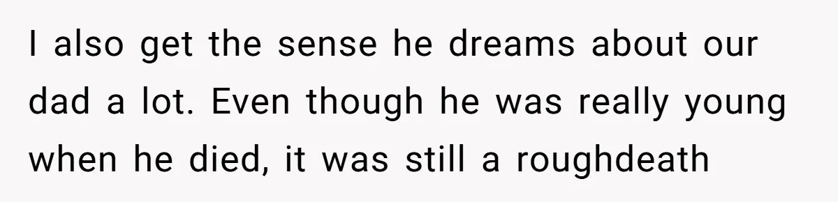 I also get the sense he dreams about our dad a lot. Even though he was really young when he died, it was still a roughdeath