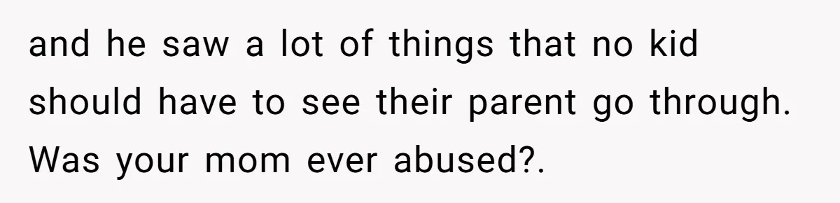 and he saw a lot of things that no kid should have to see their parent go through. Was your mom ever abused?.