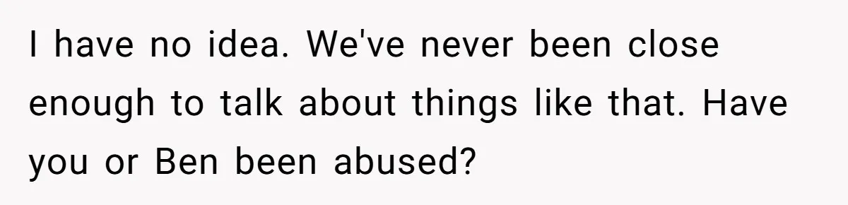 I have no idea. We've never been close enough to talk about things like that. Have you or Ben been abused?