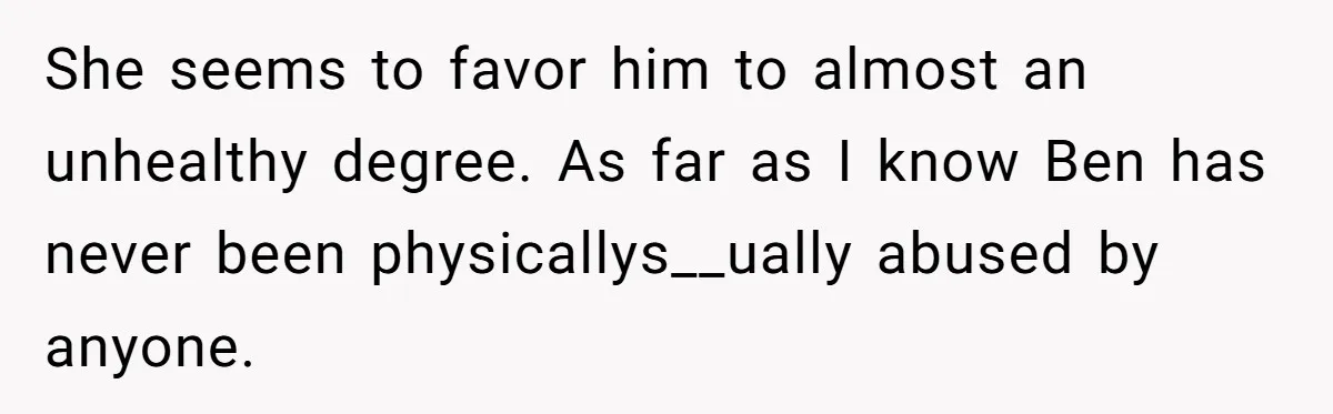 She seems to favor him to almost an unhealthy degree. As far as I know Ben has never been physicallys__ually abused by anyone.