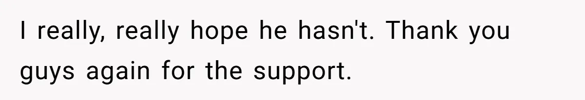 I really, really hope he hasn't. Thank you guys again for the support.