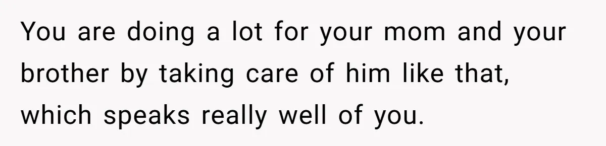 You are doing a lot for your mom and your brother by taking care of him like that, which speaks really well of you.