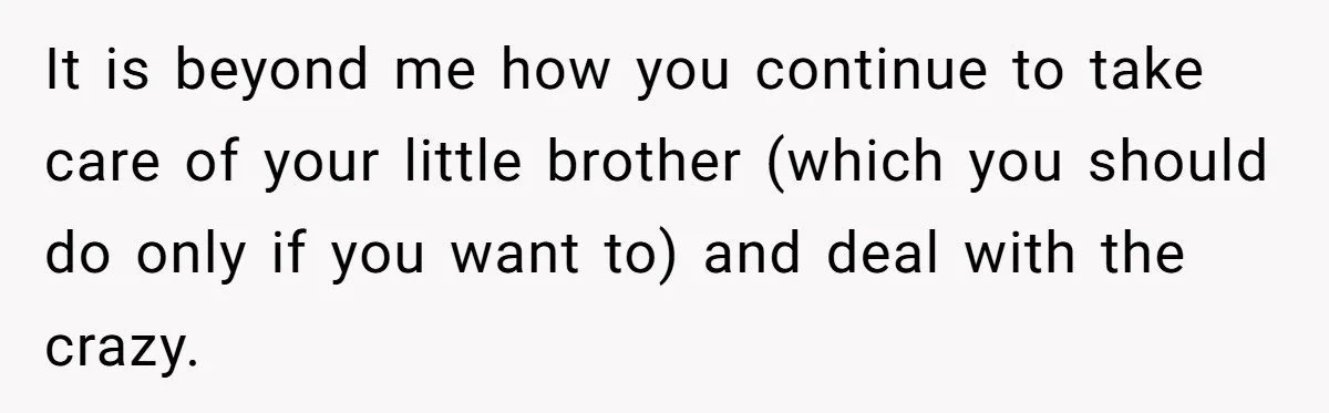 It is beyond me how you continue to take care of your little brother (which you should do only if you want to) and deal with the crazy.