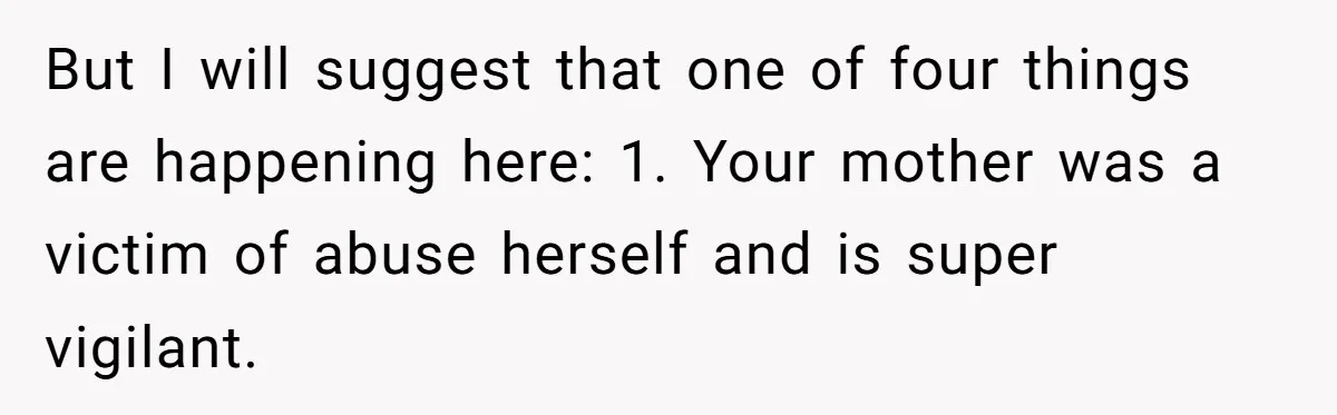 But I will suggest that one of four things are happening here: 1. Your mother was a victim of abuse herself and is super vigilant.