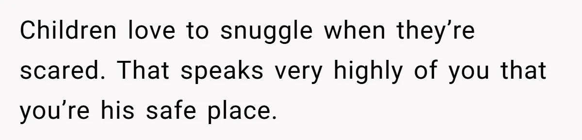 Children love to snuggle when they’re scared. That speaks very highly of you that you’re his safe place.
