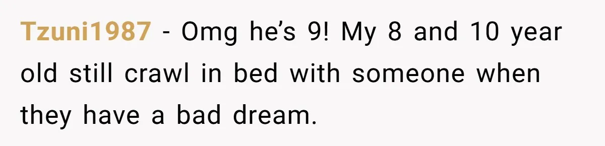 Tzuni1987 − Omg he’s 9! My 8 and 10 year old still crawl in bed with someone when they have a bad dream.