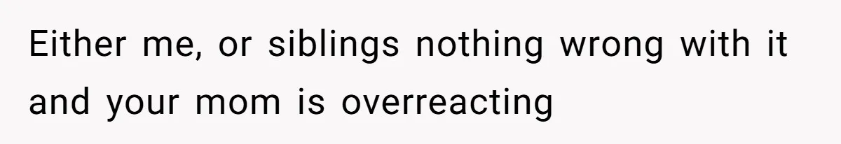 Either me, or siblings nothing wrong with it and your mom is overreacting