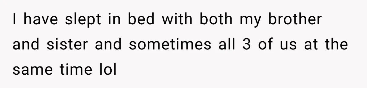I have slept in bed with both my brother and sister and sometimes all 3 of us at the same time lol
