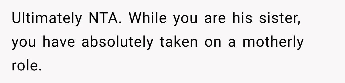 Ultimately NTA. While you are his sister, you have absolutely taken on a motherly role.
