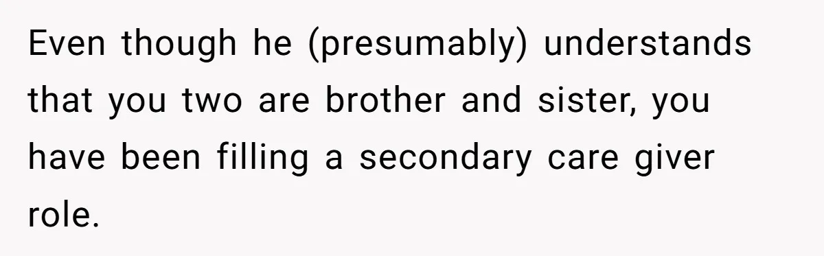 Even though he (presumably) understands that you two are brother and sister, you have been filling a secondary care giver role.