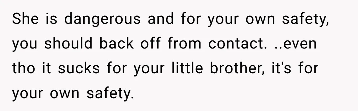 She is dangerous and for your own safety, you should back off from contact. ..even tho it sucks for your little brother, it's for your own safety.