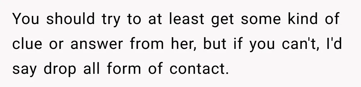 You should try to at least get some kind of clue or answer from her, but if you can't, I'd say drop all form of contact.