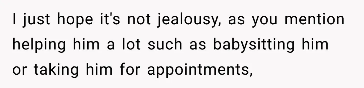 I just hope it's not jealousy, as you mention helping him a lot such as babysitting him or taking him for appointments,