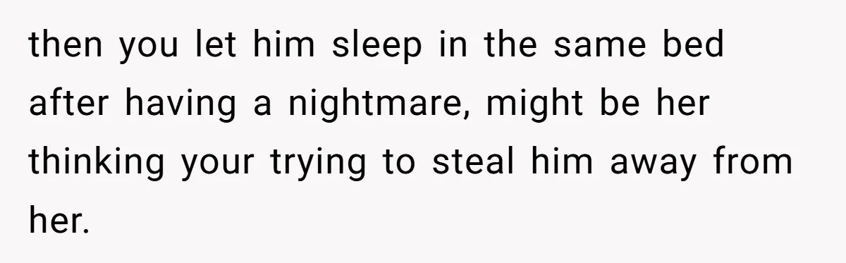 then you let him sleep in the same bed after having a nightmare, might be her thinking your trying to steal him away from her.