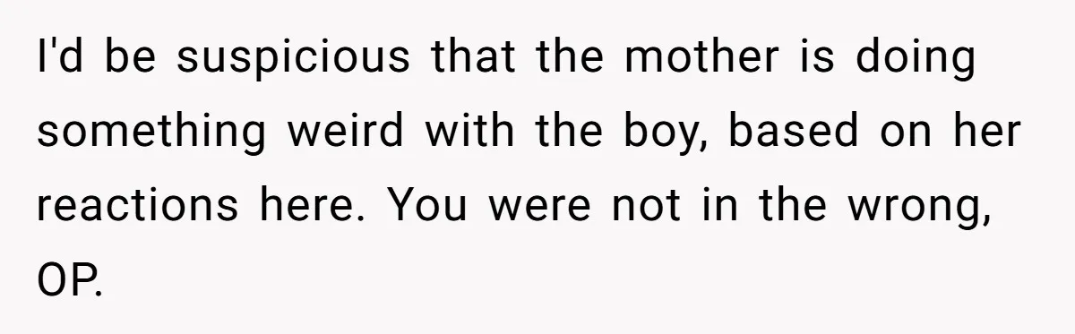 I'd be suspicious that the mother is doing something weird with the boy, based on her reactions here. You were not in the wrong, OP.