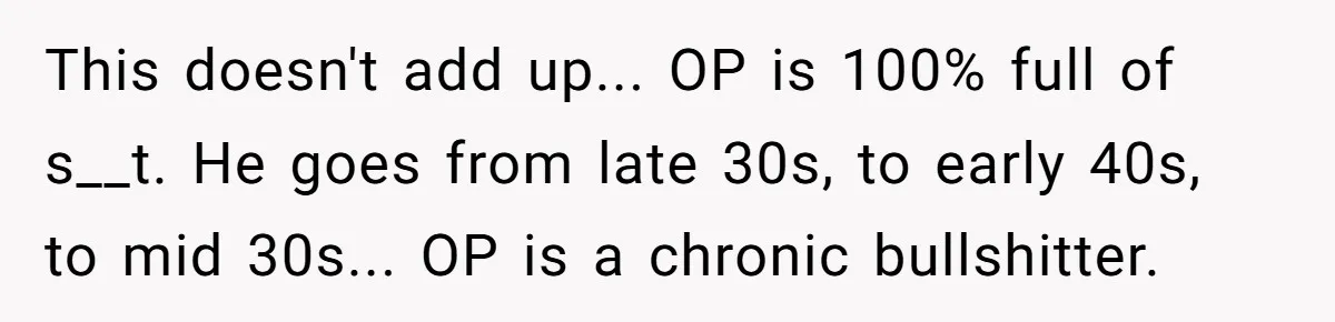 This doesn't add up... OP is 100% full of s__t. He goes from late 30s, to early 40s, to mid 30s... OP is a chronic bullshitter.