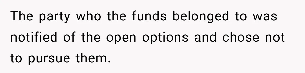 The party who the funds belonged to was notified of the open options and chose not to pursue them.