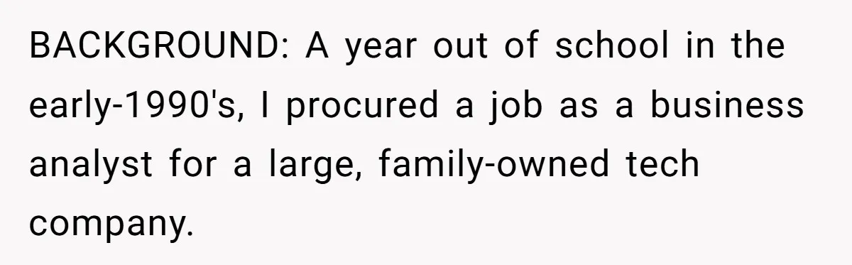 BACKGROUND: A year out of school in the early-1990's, I procured a job as a business analyst for a large, family-owned tech company.