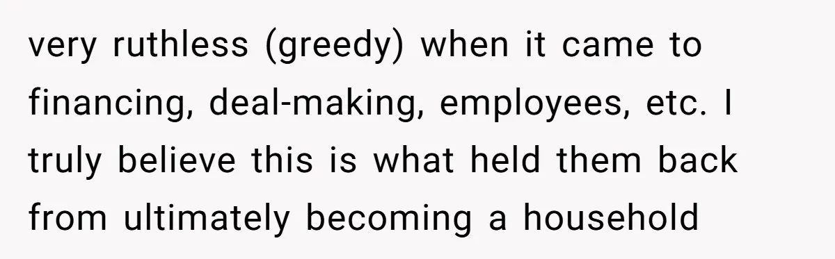 very ruthless (greedy) when it came to financing, deal-making, employees, etc. I truly believe this is what held them back from ultimately becoming a household