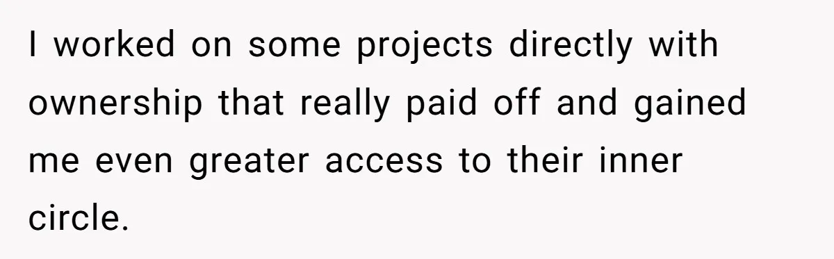 I worked on some projects directly with ownership that really paid off and gained me even greater access to their inner circle.