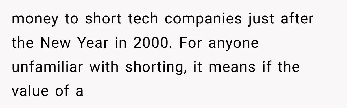 money to short tech companies just after the New Year in 2000. For anyone unfamiliar with shorting, it means if the value of a
