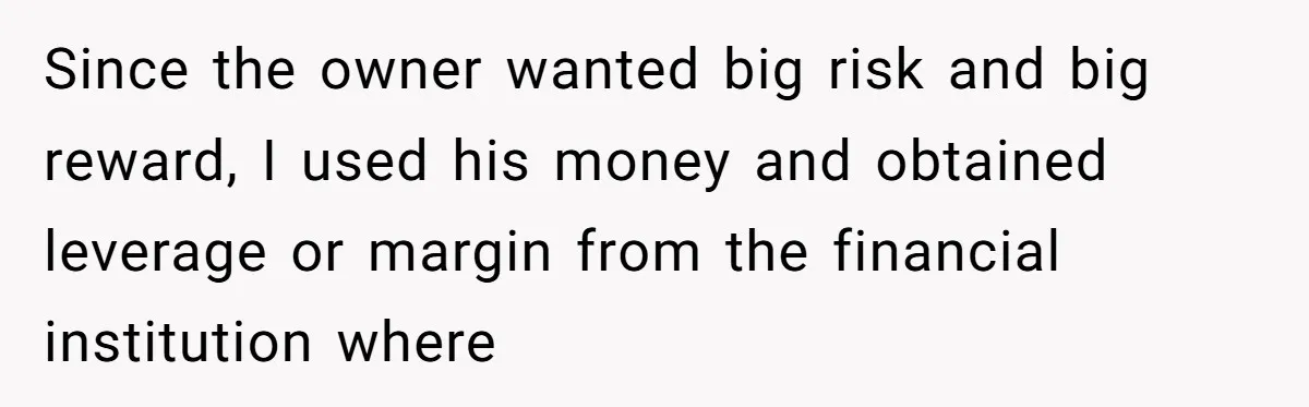 Since the owner wanted big risk and big reward, I used his money and obtained leverage or margin from the financial institution where