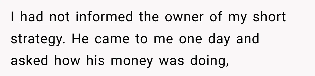 I had not informed the owner of my short strategy. He came to me one day and asked how his money was doing,