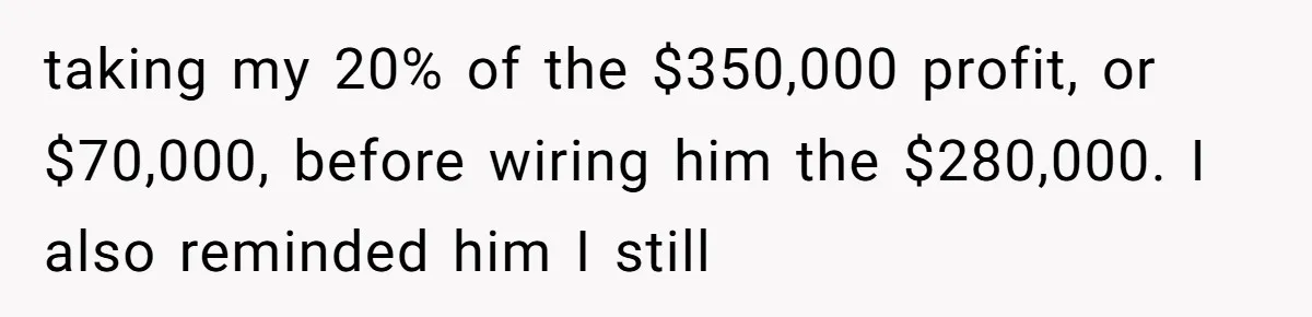 taking my 20% of the $350,000 profit, or $70,000, before wiring him the $280,000. I also reminded him I still