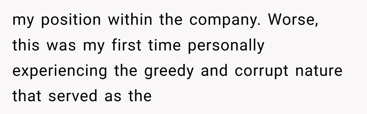 my position within the company. Worse, this was my first time personally experiencing the greedy and corrupt nature that served as the