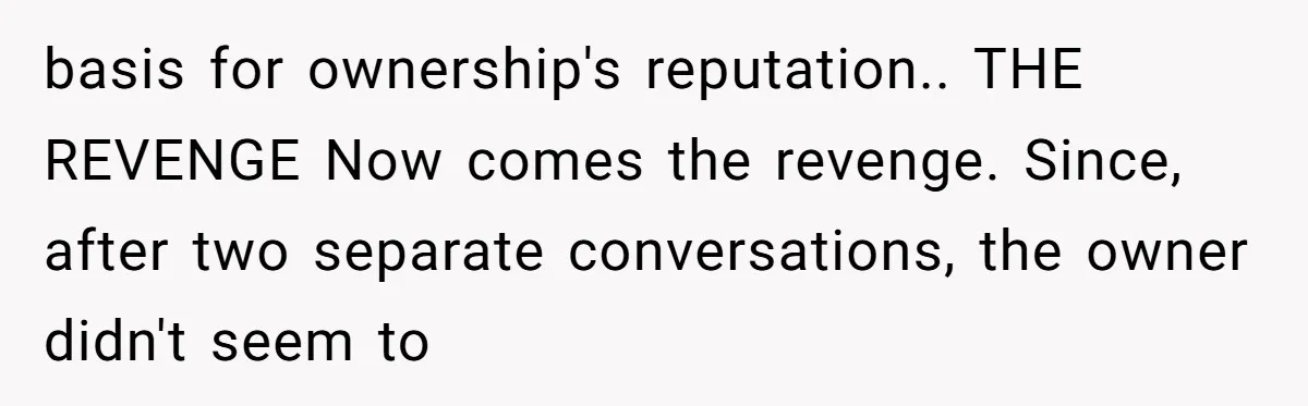 basis for ownership's reputation.. THE REVENGE Now comes the revenge. Since, after two separate conversations, the owner didn't seem to