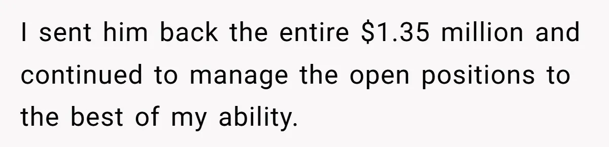 I sent him back the entire $1.35 million and continued to manage the open positions to the best of my ability.