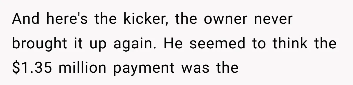 And here's the kicker, the owner never brought it up again. He seemed to think the $1.35 million payment was the