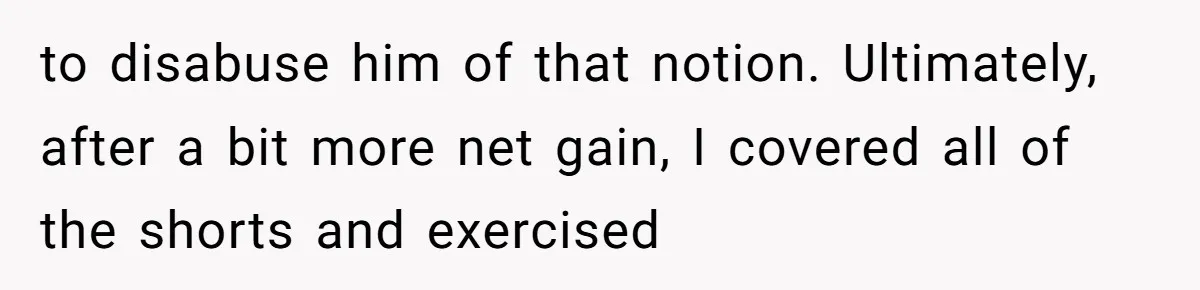 to disabuse him of that notion. Ultimately, after a bit more net gain, I covered all of the shorts and exercised