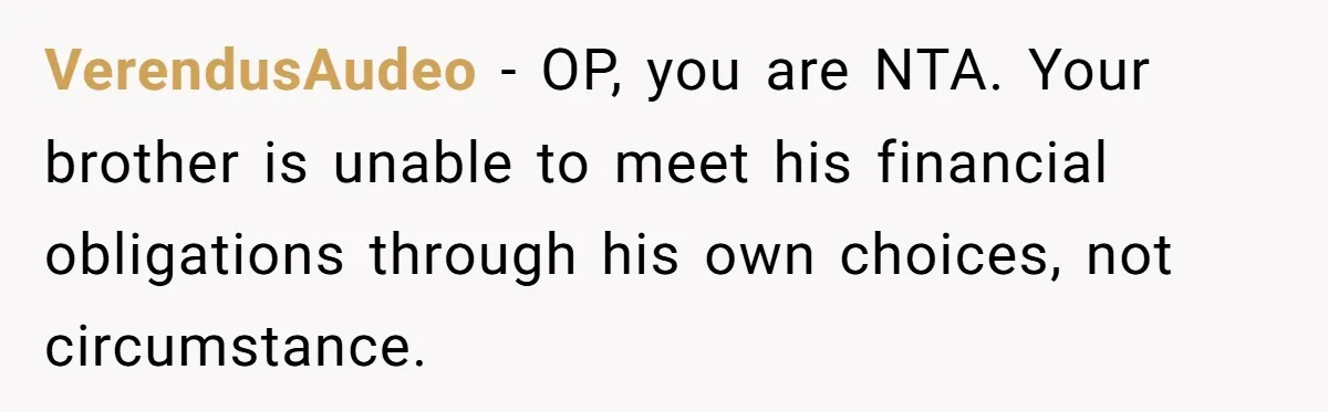 VerendusAudeo − OP, you are NTA. Your brother is unable to meet his financial obligations through his own choices, not circumstance.