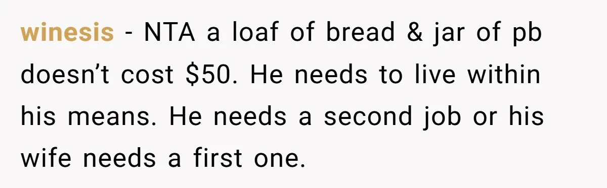 winesis − NTA a loaf of bread & jar of pb doesn’t cost $50. He needs to live within his means. He needs a second job or his wife needs...