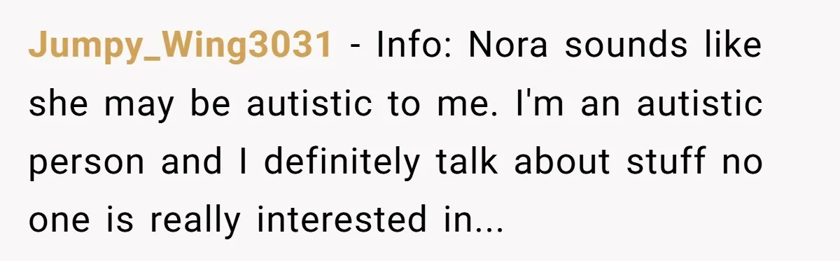 Jumpy_Wing3031 − Info: Nora sounds like she may be autistic to me. I'm an autistic person and I definitely talk about stuff no one is really interested in...