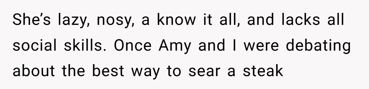 She’s lazy, nosy, a know it all, and lacks all social skills. Once Amy and I were debating about the best way to sear a steak