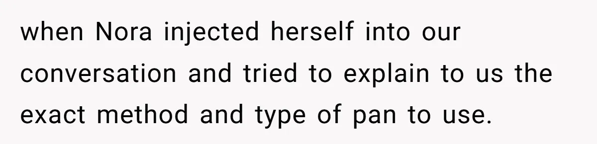 when Nora injected herself into our conversation and tried to explain to us the exact method and type of pan to use.