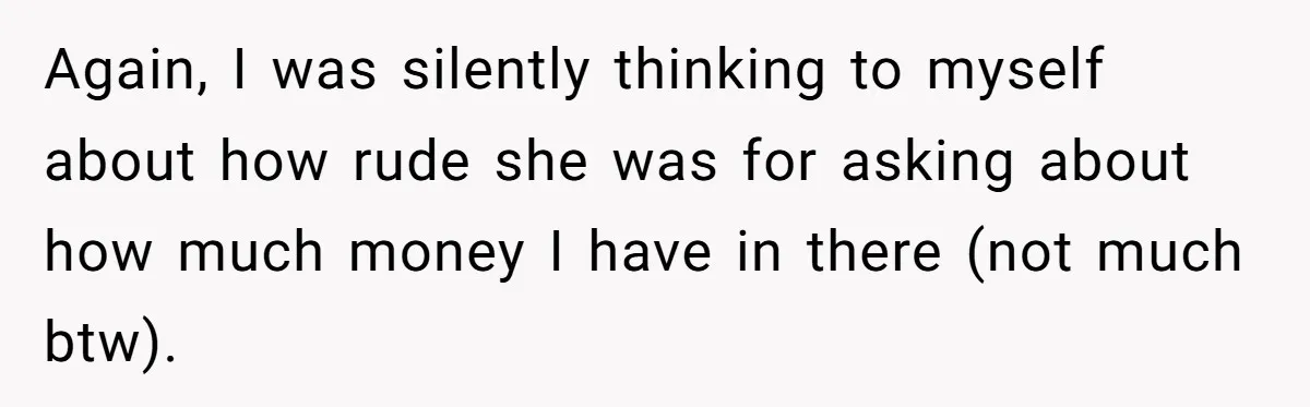Again, I was silently thinking to myself about how rude she was for asking about how much money I have in there (not much btw).