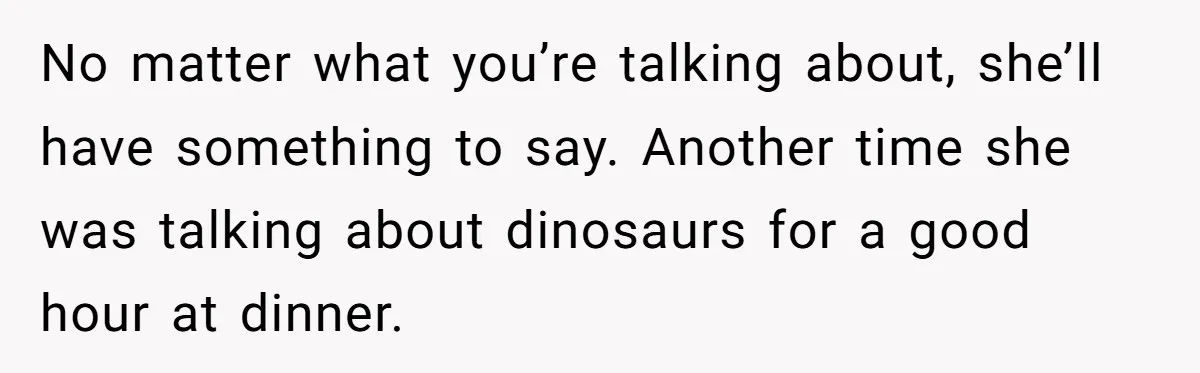No matter what you’re talking about, she’ll have something to say. Another time she was talking about dinosaurs for a good hour at dinner.