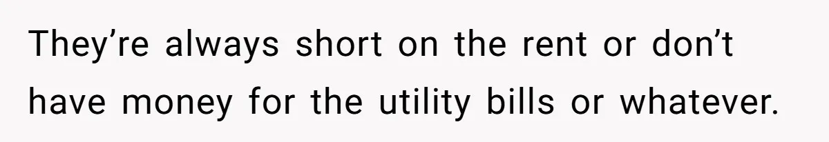 They’re always short on the rent or don’t have money for the utility bills or whatever.