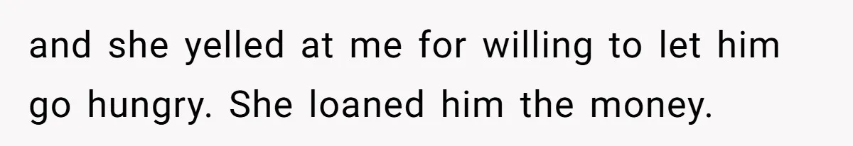 and she yelled at me for willing to let him go hungry. She loaned him the money.