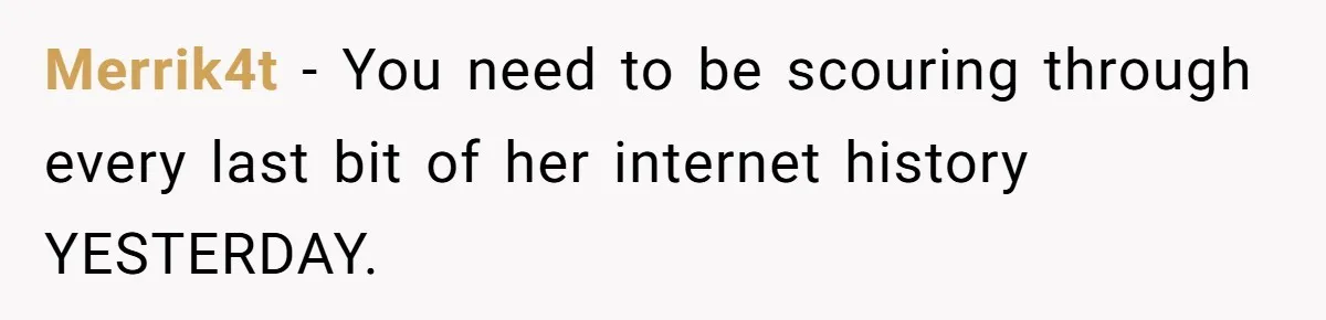 Merrik4t − You need to be scouring through every last bit of her internet history YESTERDAY.