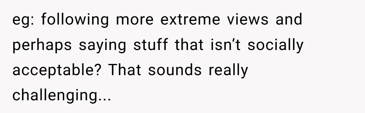 eg: following more extreme views and perhaps saying stuff that isn’t socially acceptable? That sounds really challenging...