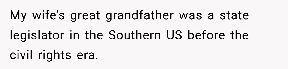 My wife’s great grandfather was a state legislator in the Southern US before the civil rights era.